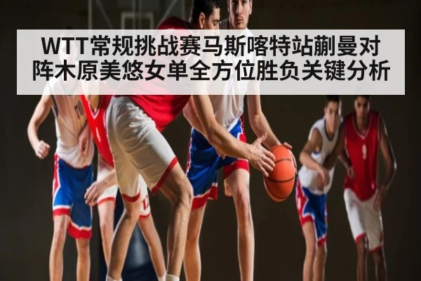 WTT常规挑战赛马斯喀特站蒯曼对阵木原美悠女单全方位胜负关键分析 | kaiyun
